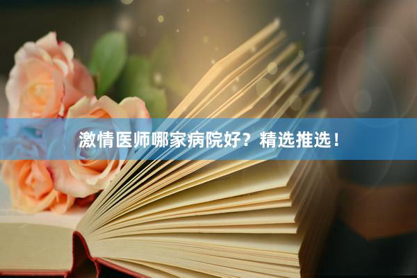 激情医师哪家病院好？精选推选！